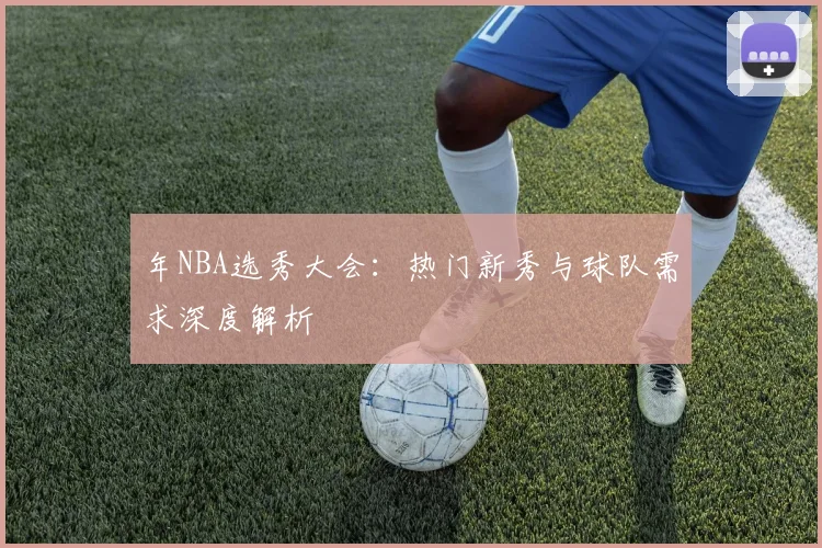 年NBA选秀大会:热门新秀与球队需求深度解析